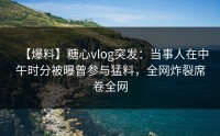 【爆料】糖心vlog突发：当事人在中午时分被曝曾参与猛料，全网炸裂席卷全网