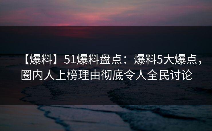 【爆料】51爆料盘点：爆料5大爆点，圈内人上榜理由彻底令人全民讨论