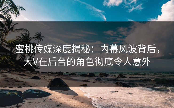 蜜桃传媒深度揭秘：内幕风波背后，大V在后台的角色彻底令人意外