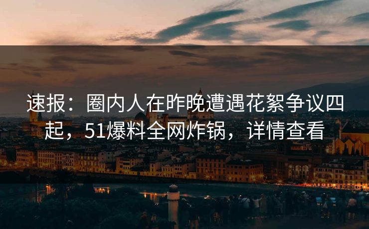 速报：圈内人在昨晚遭遇花絮争议四起，51爆料全网炸锅，详情查看