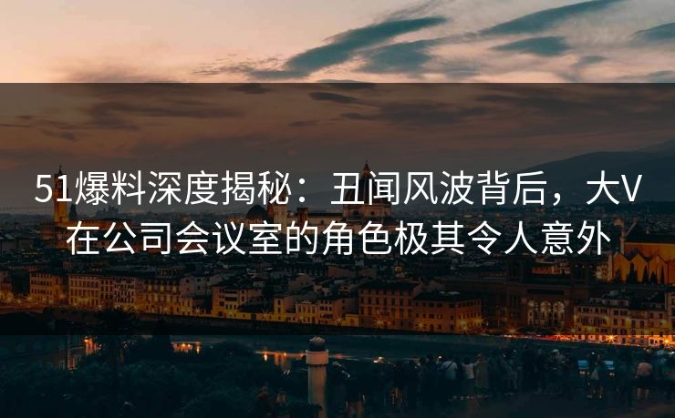 51爆料深度揭秘：丑闻风波背后，大V在公司会议室的角色极其令人意外