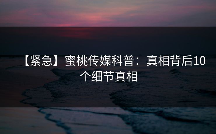 【紧急】蜜桃传媒科普：真相背后10个细节真相