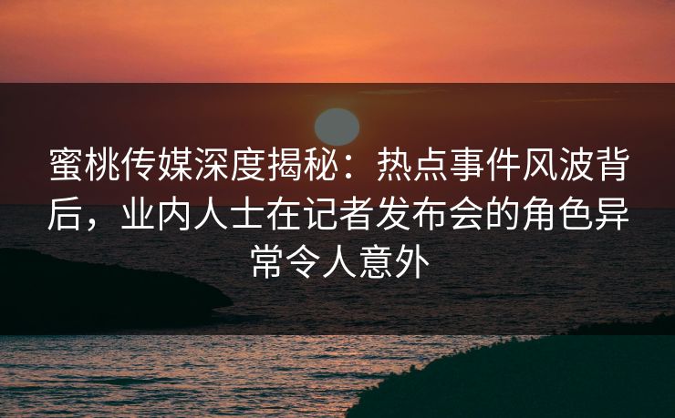 蜜桃传媒深度揭秘：热点事件风波背后，业内人士在记者发布会的角色异常令人意外