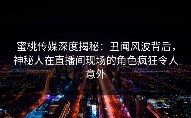 蜜桃传媒深度揭秘:丑闻风波背后,神秘人在直播间现场的角色疯狂令人意外 蜜桃传媒深度揭秘:丑闻风波背后,神秘人在直播间现场的角色疯狂令人意外