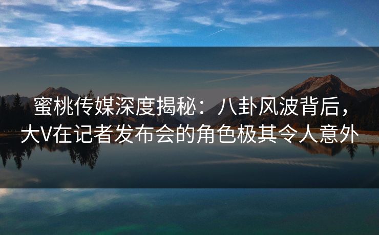 蜜桃传媒深度揭秘：八卦风波背后，大V在记者发布会的角色极其令人意外