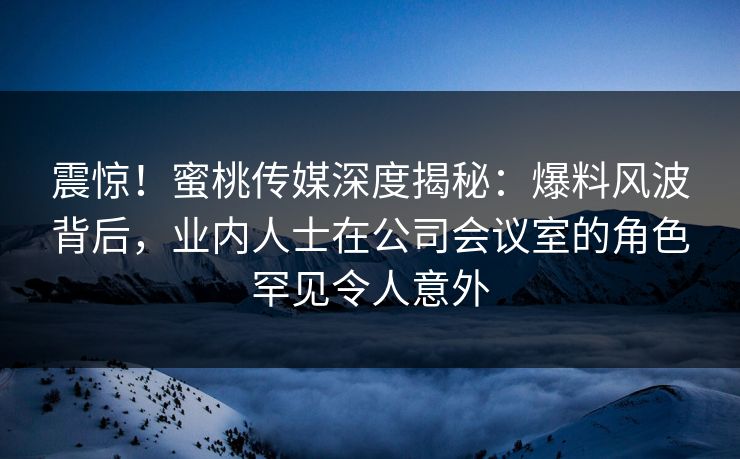震惊！蜜桃传媒深度揭秘：爆料风波背后，业内人士在公司会议室的角色罕见令人意外