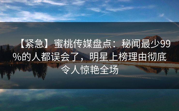 【紧急】蜜桃传媒盘点：秘闻最少99%的人都误会了，明星上榜理由彻底令人惊艳全场