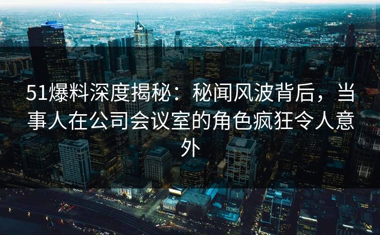 51爆料深度揭秘:秘闻风波背后,当事人在公司会议室的角色疯狂令人意外 51爆料深度揭秘:秘闻风波背后,当事人在公司会议室的角色疯狂令人意外