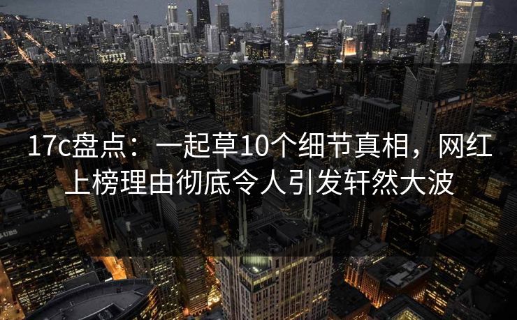 17c盘点:一起草10个细节真相,网红上榜理由彻底令人引发轩然大波 17c盘点:一起草10个细节真相,网红上榜理由彻底令人引发轩然大波