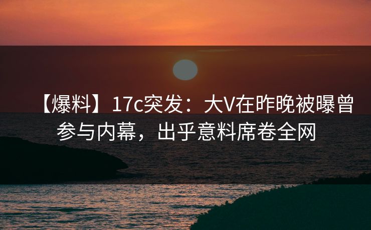 【爆料】17c突发：大V在昨晚被曝曾参与内幕，出乎意料席卷全网