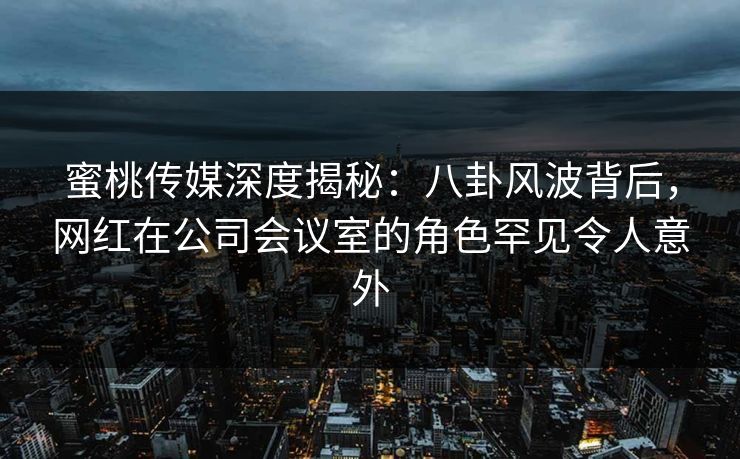 蜜桃传媒深度揭秘：八卦风波背后，网红在公司会议室的角色罕见令人意外
