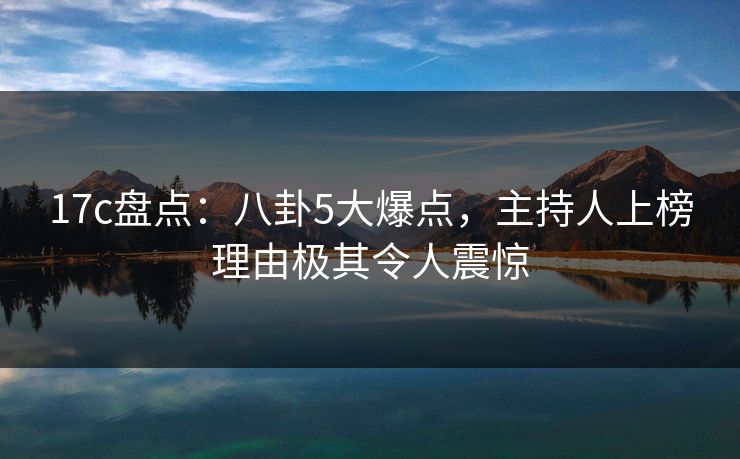 17c盘点：八卦5大爆点，主持人上榜理由极其令人震惊