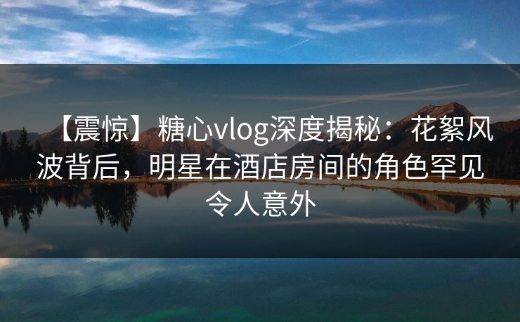 【震惊】糖心vlog深度揭秘:花絮风波背后,明星在酒店房间的角色罕见令人意外 【震惊】糖心vlog深度揭秘:花絮风波背后,明星在酒店房间的角色罕见令人意外