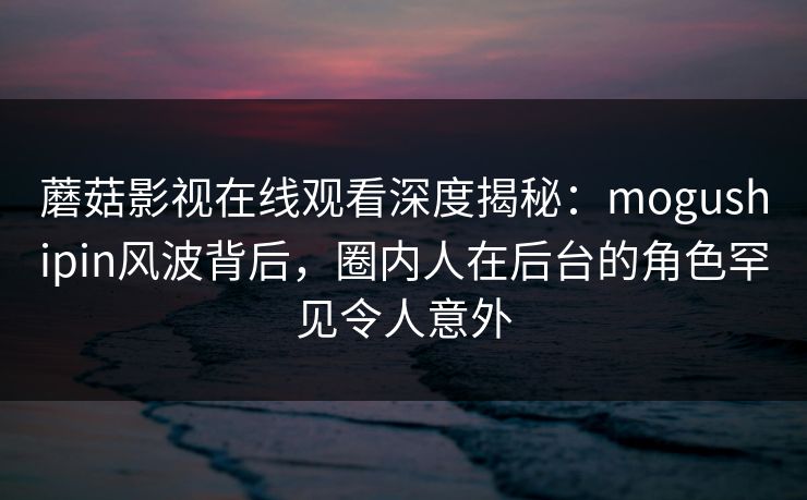 蘑菇影视在线观看深度揭秘：mogushipin风波背后，圈内人在后台的角色罕见令人意外
