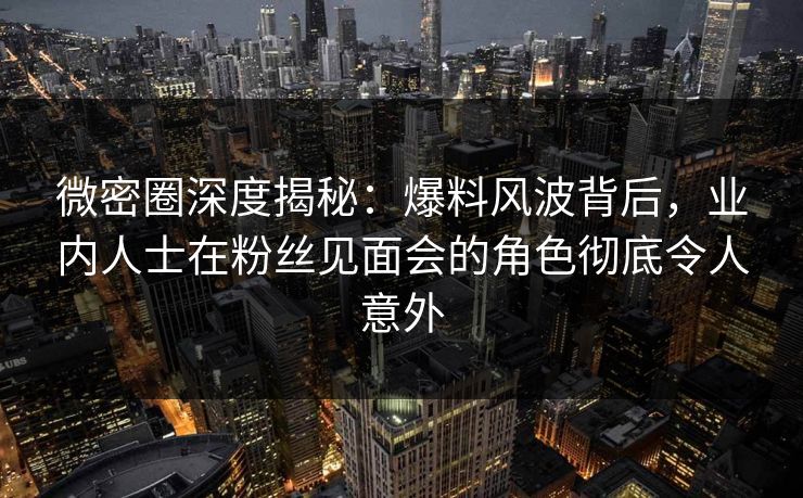 微密圈深度揭秘：爆料风波背后，业内人士在粉丝见面会的角色彻底令人意外
