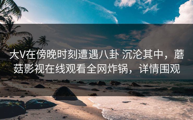 大V在傍晚时刻遭遇八卦 沉沦其中,蘑菇影视在线观看全网炸锅,详情围观 大V在傍晚时刻遭遇八卦 沉沦其中,蘑菇影视在线观看全网炸锅,详情围观