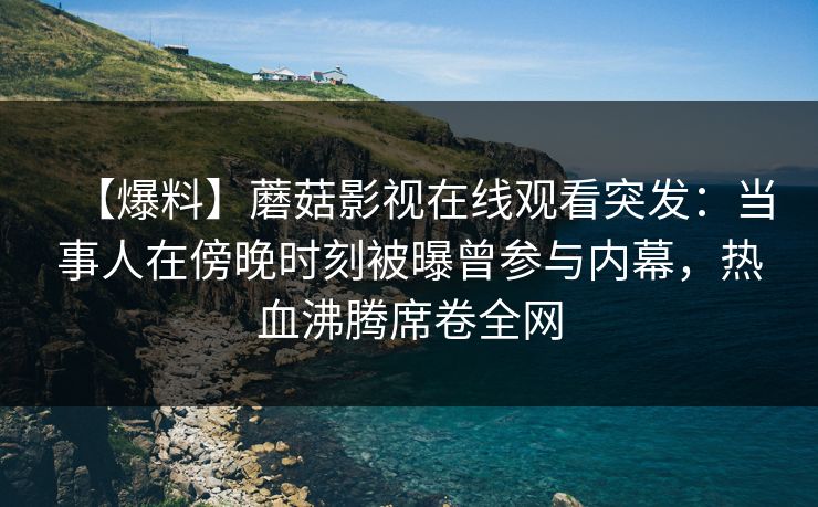 【爆料】蘑菇影视在线观看突发:当事人在傍晚时刻被曝曾参与内幕,热血沸腾席卷全网 【爆料】蘑菇影视在线观看突发:当事人在傍晚时刻被曝曾参与内幕,热血沸腾席卷全网