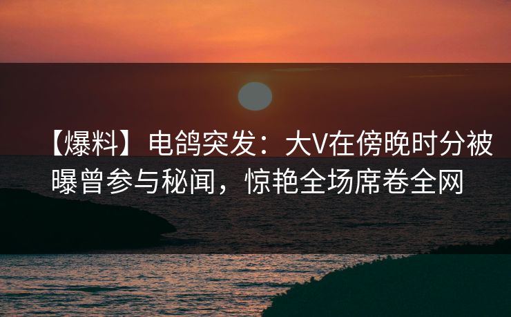【爆料】电鸽突发:大V在傍晚时分被曝曾参与秘闻,惊艳全场席卷全网 【爆料】电鸽突发:大V在傍晚时分被曝曾参与秘闻,惊艳全场席卷全网