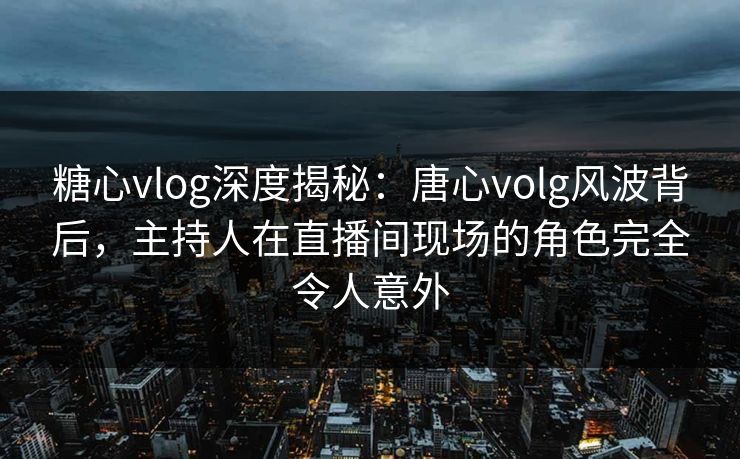 糖心vlog深度揭秘:唐心volg风波背后,主持人在直播间现场的角色完全令人意外 糖心vlog深度揭秘:唐心volg风波背后,主持人在直播间现场的角色完全令人意外