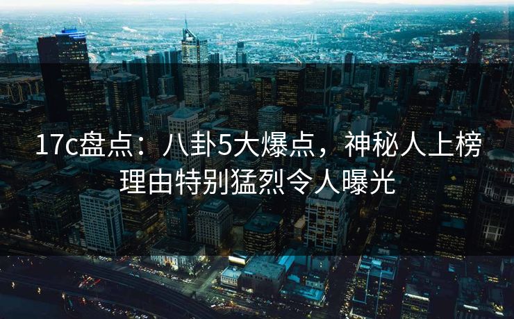 17c盘点：八卦5大爆点，神秘人上榜理由特别猛烈令人曝光