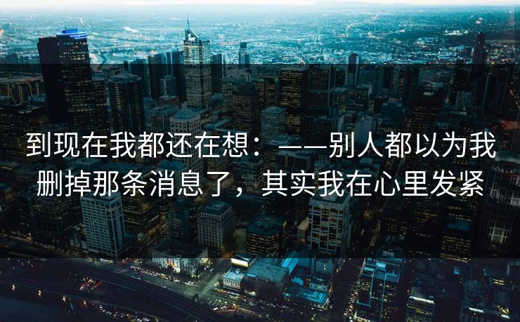 到现在我都还在想：——别人都以为我删掉那条消息了，其实我在心里发紧