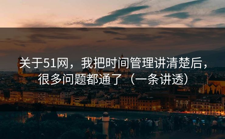 关于51网,我把时间管理讲清楚后,很多问题都通了(一条讲透) 关于51网,我把时间管理讲清楚后,很多问题都通了(一条讲透)
