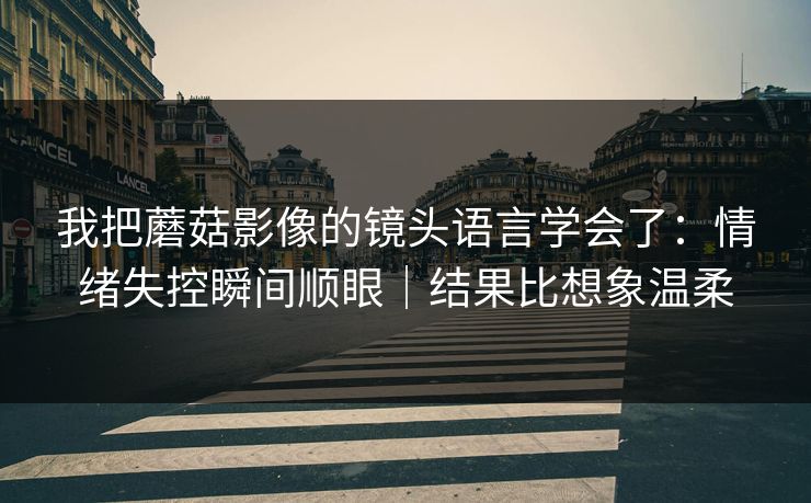 我把蘑菇影像的镜头语言学会了：情绪失控瞬间顺眼｜结果比想象温柔