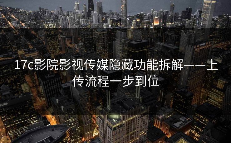 17c影院影视传媒隐藏功能拆解——上传流程一步到位 17c影院影视传媒隐藏功能拆解——上传流程一步到位
