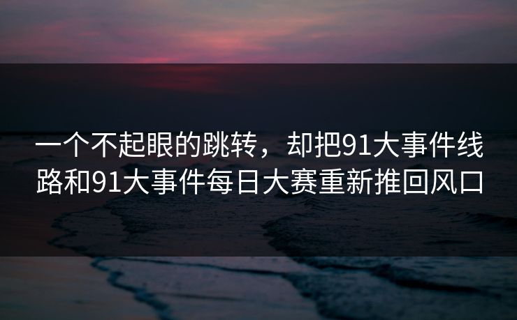 一个不起眼的跳转，却把91大事件线路和91大事件每日大赛重新推回风口