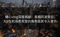 糖心vlog深度揭秘：真相风波背后，大V在机场贵宾室的角色极其令人意外