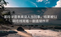 那段录音本来没人当回事，结果被51网在线观看一翻直接炸开