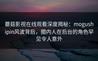 蘑菇影视在线观看深度揭秘：mogushipin风波背后，圈内人在后台的角色罕见令人意外