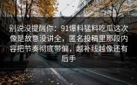 别说没提醒你：91爆料猛料吃瓜这次像是故意没讲全，匿名投稿里那段内容把节奏彻底带偏，越补线越像还有后手