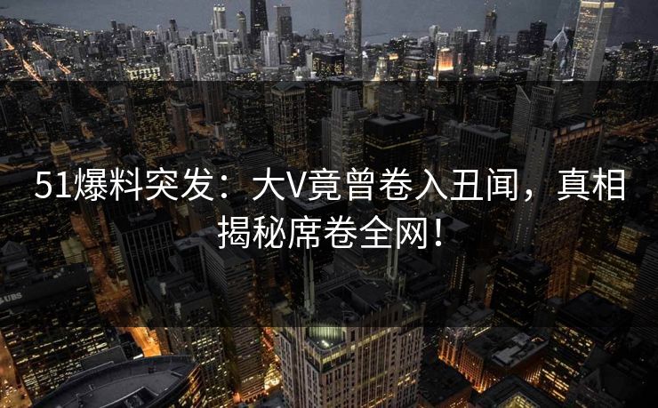 51爆料突发：大V竟曾卷入丑闻，真相揭秘席卷全网！