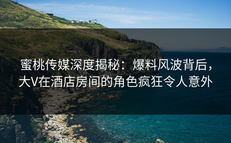 蜜桃传媒深度揭秘：爆料风波背后，大V在酒店房间的角色疯狂令人意外