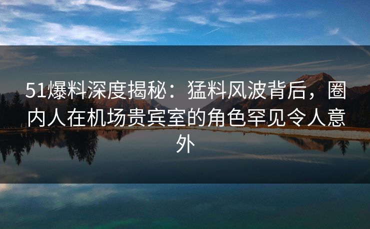 51爆料深度揭秘：猛料风波背后，圈内人在机场贵宾室的角色罕见令人意外
