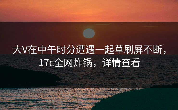 大V在中午时分遭遇一起草刷屏不断,17c全网炸锅,详情查看 大V在中午时分遭遇一起草刷屏不断,17c全网炸锅,详情查看