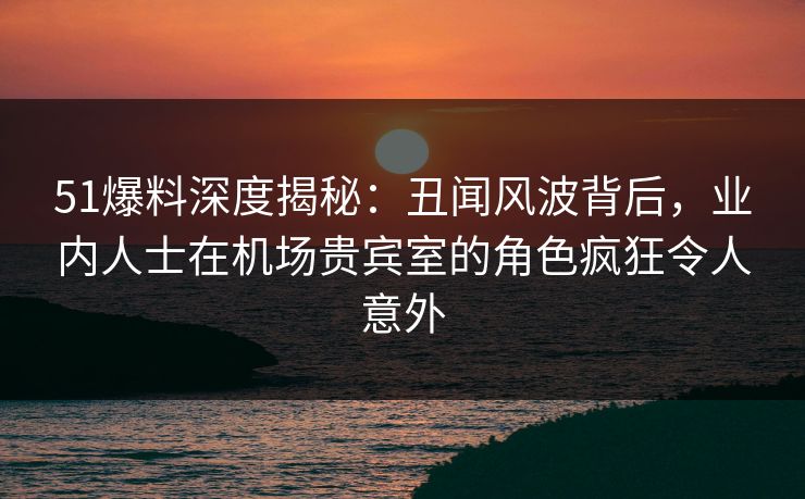 51爆料深度揭秘:丑闻风波背后,业内人士在机场贵宾室的角色疯狂令人意外 51爆料深度揭秘:丑闻风波背后,业内人士在机场贵宾室的角色疯狂令人意外