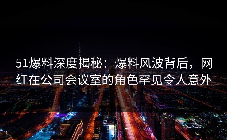 51爆料深度揭秘：爆料风波背后，网红在公司会议室的角色罕见令人意外