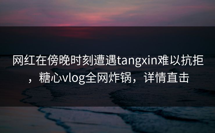 网红在傍晚时刻遭遇tangxin难以抗拒,糖心vlog全网炸锅,详情直击 网红在傍晚时刻遭遇tangxin难以抗拒,糖心vlog全网炸锅,详情直击
