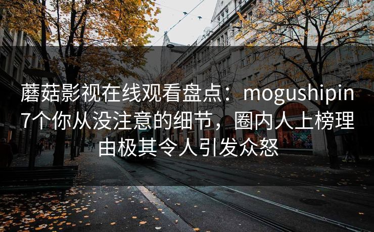 蘑菇影视在线观看盘点：mogushipin7个你从没注意的细节，圈内人上榜理由极其令人引发众怒