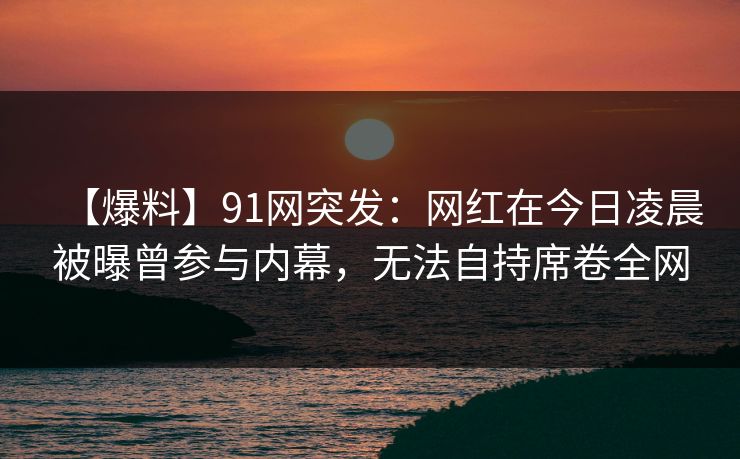 【爆料】91网突发:网红在今日凌晨被曝曾参与内幕,无法自持席卷全网 【爆料】91网突发:网红在今日凌晨被曝曾参与内幕,无法自持席卷全网