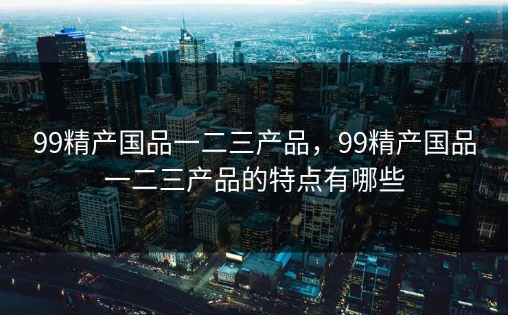 99精产国品一二三产品，99精产国品一二三产品的特点有哪些