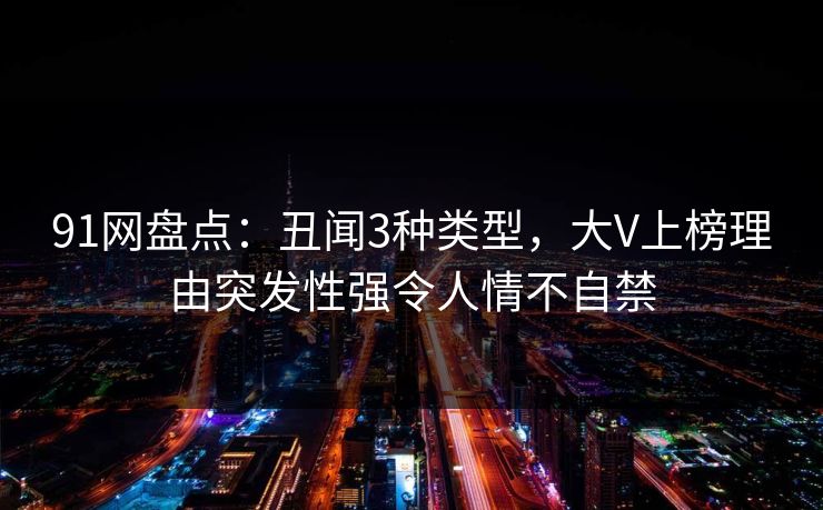 91网盘点:丑闻3种类型,大V上榜理由突发性强令人情不自禁 91网盘点:丑闻3种类型,大V上榜理由突发性强令人情不自禁