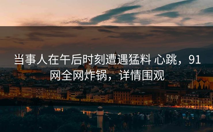 当事人在午后时刻遭遇猛料 心跳，91网全网炸锅，详情围观