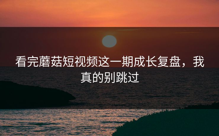 看完蘑菇短视频这一期成长复盘,我真的别跳过 看完蘑菇短视频这一期成长复盘,我真的别跳过