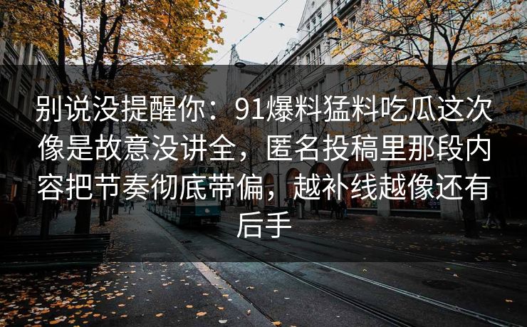 别说没提醒你：91爆料猛料吃瓜这次像是故意没讲全，匿名投稿里那段内容把节奏彻底带偏，越补线越像还有后手