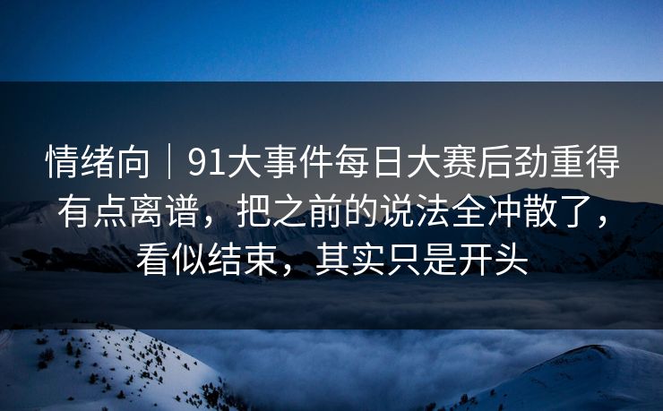 情绪向｜91大事件每日大赛后劲重得有点离谱，把之前的说法全冲散了，看似结束，其实只是开头