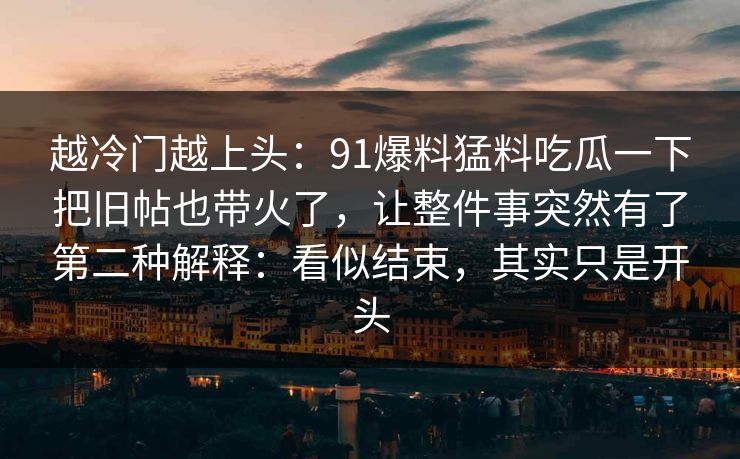 越冷门越上头：91爆料猛料吃瓜一下把旧帖也带火了，让整件事突然有了第二种解释：看似结束，其实只是开头